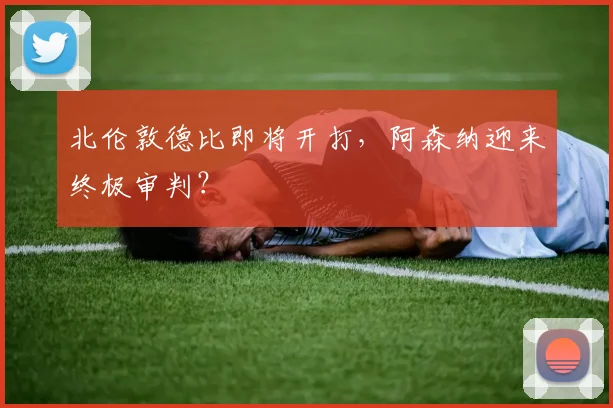 北伦敦德比即将开打，阿森纳迎来终极审判？