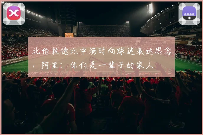 北伦敦德比中场时向球迷表达思念，阿里：你们是一辈子的家人